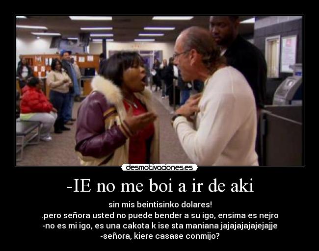 -IE no me boi a ir de aki - sin mis beintisinko dolares!
.pero señora usted no puede bender a su igo, ensima es nejro
-no es mi igo, es una cakota k ise sta maniana jajajajajajejajje
-señora, kiere casase conmijo?