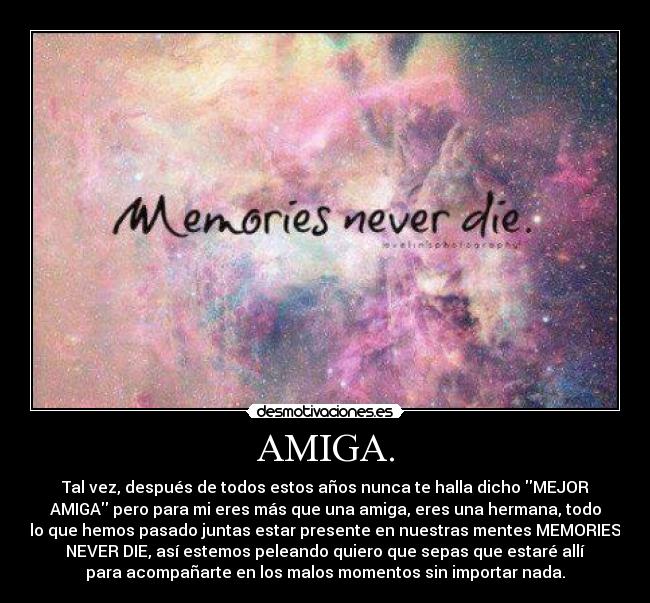 AMIGA. - Tal vez, después de todos estos años nunca te halla dicho MEJOR
AMIGA pero para mi eres más que una amiga, eres una hermana, todo
lo que hemos pasado juntas estar presente en nuestras mentes MEMORIES
NEVER DIE, así estemos peleando quiero que sepas que estaré allí
para acompañarte en los malos momentos sin importar nada.