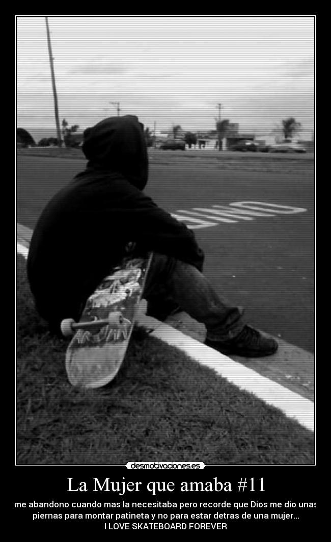 La Mujer que amaba #11 - me abandono cuando mas la necesitaba pero recorde que Dios me dio unas
piernas para montar patineta y no para estar detras de una mujer...
I LOVE SKATEBOARD FOREVER