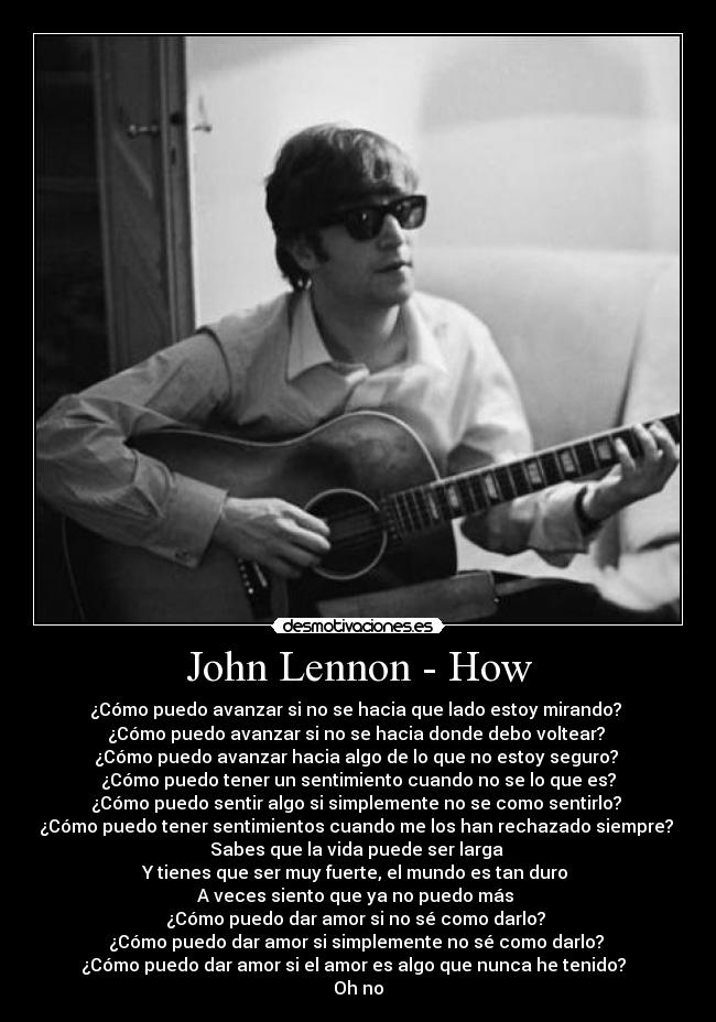John Lennon - How - ¿Cómo puedo avanzar si no se hacia que lado estoy mirando? 
¿Cómo puedo avanzar si no se hacia donde debo voltear? 
¿Cómo puedo avanzar hacia algo de lo que no estoy seguro? 
¿Cómo puedo tener un sentimiento cuando no se lo que es?
¿Cómo puedo sentir algo si simplemente no se como sentirlo? 
¿Cómo puedo tener sentimientos cuando me los han rechazado siempre? 
Sabes que la vida puede ser larga 
Y tienes que ser muy fuerte, el mundo es tan duro 
A veces siento que ya no puedo más 
¿Cómo puedo dar amor si no sé como darlo? 
¿Cómo puedo dar amor si simplemente no sé como darlo? 
¿Cómo puedo dar amor si el amor es algo que nunca he tenido?  
Oh no