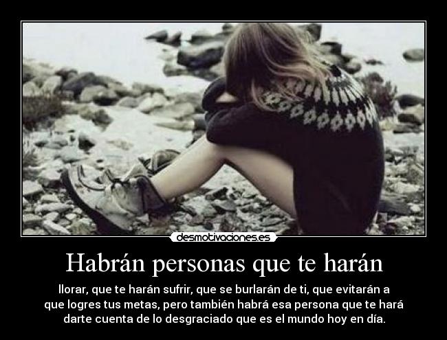 Habrán personas que te harán - llorar, que te harán sufrir, que se burlarán de ti, que evitarán a
que logres tus metas, pero también habrá esa persona que te hará
darte cuenta de lo desgraciado que es el mundo hoy en día.
