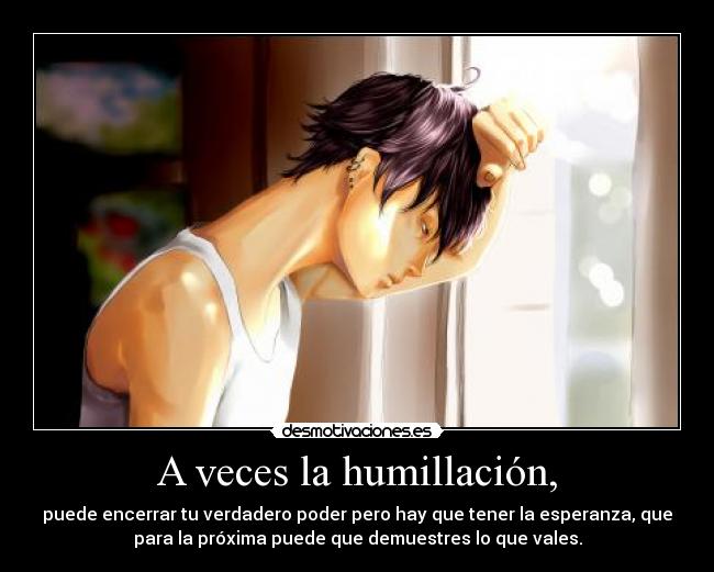 A veces la humillación, - puede encerrar tu verdadero poder pero hay que tener la esperanza, que
para la próxima puede que demuestres lo que vales.