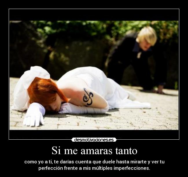 Si me amaras tanto - como yo a ti, te darías cuenta que duele hasta mirarte y ver tu
perfección frente a mis múltiples imperfecciones.