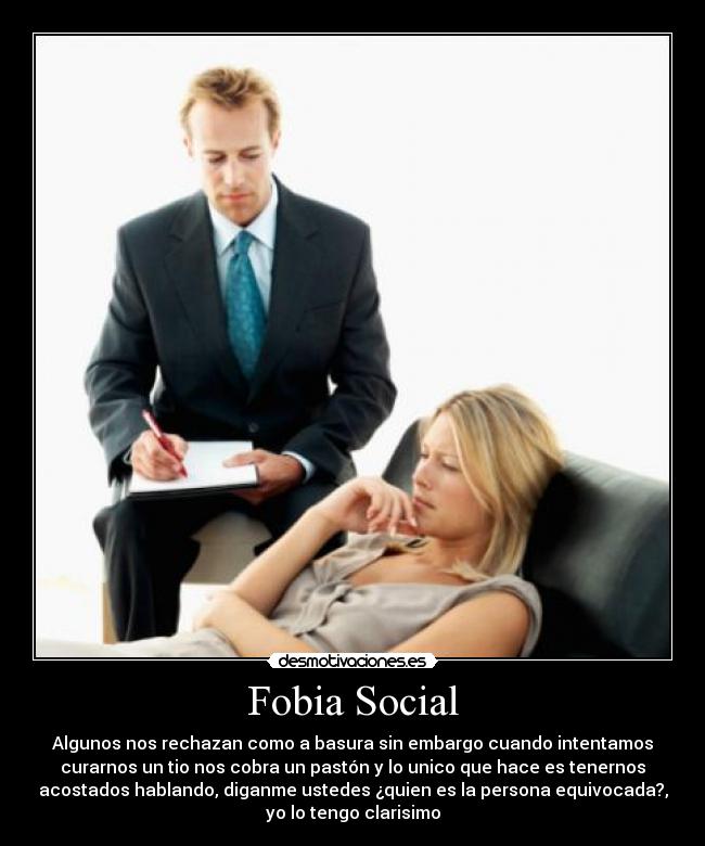 Fobia Social - Algunos nos rechazan como a basura sin embargo cuando intentamos
curarnos un tio nos cobra un pastón y lo unico que hace es tenernos
acostados hablando, diganme ustedes ¿quien es la persona equivocada?,
yo lo tengo clarisimo