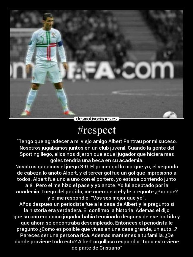 #respect - Tengo que agradecer a mi viejo amigo Albert Fantrau por mi suceso.
Nosotros jugabamos juntos en un club juvenil. Cuando la gente del
Sporting llego, ellos nos dijeron que aquel jugador que hiciera mas
goles tendria una beca en su academia.
Nosotros ganamos el juego 3-0. El primer gol lo marque yo, el segundo
de cabeza lo anoto Albert, y el tercer gol fue un gol que impresiono a
todos. Albert fue uno a uno con el portero, yo estaba corriendo junto
a él. Pero el me hizo el pase y yo anote. Yo fui aceptado por la
academia. Luego del partido, me acerque a el y le pregunte ¿Por que?
y el me respondio: Vos sos mejor que yo.
Años despues un periodista fue a la casa de Albert y le pregunto si
la historia era verdadera. Él confirmo la historia. Ademas el dijo
que su carrera como jugador habia terminado despues de ese partido y
que ahora se encontraba desempleado. Entonces el periodista le
pregunto ¿Como es posible que vivas en una casa grande, un auto...?
Pareces ser una persona rica. Ademas mantienes a tu familia. ¿De
donde proviene todo esto? Albert orgulloso respondio: Todo esto viene
de parte de Cristiano