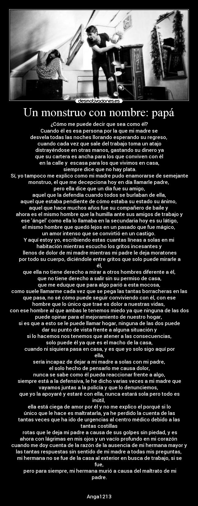 Un monstruo con nombre: papá - ¿Cómo me puede decir que sea como él?
Cuando él es esa persona por la que mi madre se
desvela todas las noches llorando esperando su regreso,
cuando cada vez que sale del trabajo toma un atajo
distrayéndose en otras manos, gastando su dinero ya
que su cartera es ancha para los que conviven con él
en la calle y escasa para los que vivimos en casa,
siempre dice que no hay plata.
Sí, yo tampoco me explico como mi madre pudo enamorarse de semejante
monstruo, el que me decepciona hoy en día llamarle padre,
pero ella dice que un día fue su amigo,
aquel que la defendía cuando todos se burlaban de ella,
aquel que estaba pendiente de cómo estaba su estado su ánimo,
aquel que hace muchos años fue su compañero de baile y
ahora es el mismo hombre que la humilla ante sus amigos de trabajo y
ese ángel como ella lo llamaba en la secundaria hoy es su látigo,
el mismo hombre que quedó lejos en un pasado que fue mágico,
un amor intenso que se convirtió en un castigo.
Y aquí estoy yo, escribiendo estas cuantas líneas a solas en mi
habitación mientras escucho los gritos incesantes y
llenos de dolor de mi madre mientras mi padre le deja moratones
por todo su cuerpo, diciéndole entre gritos que solo puede mirarle a
él,
que ella no tiene derecho a mirar a otros hombres diferente a él,
que no tiene derecho a salir sin su permiso de casa,
que me eduque que para algo parió a esta mocosa,
como suele llamarme cada vez que se pega las tantas borracheras en las
que pasa, no sé cómo puede seguir conviviendo con él, con ese
hombre que lo único que trae es dolor a nuestras vidas,
con ese hombre al que ambas le tenemos miedo ya que ninguna de las dos
puede opinar para el mejoramiento de nuestro hogar,
si es que a esto se le puede llamar hogar, ninguna de las dos puede
dar su punto de vista frente a alguna situación y
si lo hacemos nos tenemos que atener a las consecuencias,
solo puede él ya que es el macho de la casa,
cuando ni siquiera pasa en casa, y es que yo solo sigo aquí por
ella,
sería incapaz de dejar a mi madre a solas con mi padre,
el solo hecho de pensarlo me causa dolor,
nunca se sabe como él pueda reaccionar frente a algo,
siempre está a la defensiva, le he dicho varias veces a mi madre que
vayamos juntas a la policía y que lo denunciemos,
que yo la apoyaré y estaré con ella, nunca estará sola pero todo es
inútil,
ella está ciega de amor por él y no me explico el porqué si lo
único que le hace es maltratarla, ya he perdido la cuenta de las
tantas veces que ha ido de urgencias al centro médico debido a las
tantas costillas
rotas que le deja mi padre a causa de sus golpes sin piedad, y es
ahora con lágrimas en mis ojos y un vacío profundo en mi corazón
cuando me doy cuenta de la razón de la ausencia de mi hermana mayor y
las tantas respuestas sin sentido de mi madre a todas mis preguntas,
mi hermana no se fue de la casa al exterior en busca de trabajo, si se
fue,
pero para siempre, mi hermana murió a causa del maltrato de mi
padre.
Anga1213