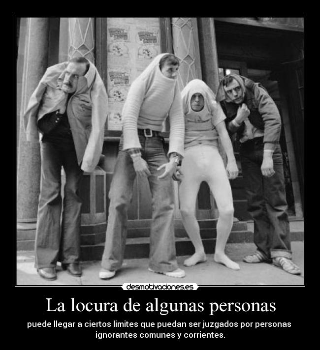 La locura de algunas personas - puede llegar a ciertos limites que puedan ser juzgados por personas 
ignorantes comunes y corrientes.
