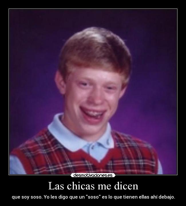Las chicas me dicen - que soy soso. Yo les digo que un soso es lo que tienen ellas ahí debajo.