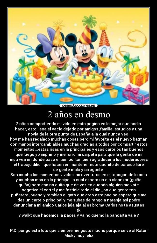 2 años en desmo - 2 años compartiendo mi vida en esta pagina es lo mejor que podia
hacer, esto llena el vacio dejado por amigos ,familia ,estudios y una
novia de la otra punta de España a la cual nunca veo 
hoy me han regalado muchas cosas pero mi favorita es el nuevo batman
con manos intercambiables muchas gracias a todos por compartir estos
momentos ...estas risas en la principales y esos cartelos tan buenos
que luego yo imprimo y me forro mi carpeta para que la gente de mi
insti vea en donde paso el tiempo ,tambien agradecer a los moderadores
el trabajo dificil que hacen en mantener este cachito de paraiso libre
de gente mala y arrogante 
Son mucho los momentos vividos las aventuras en el tobogan de la cola
y muchos mas en la principal la cual espero un dia alcanzar (guiño
quiño) pero eso no quita que de vez en cuando alguien me vote
negativo el cartel y me fastidie todo el dia ,joo que gente tan
puñetera ,bueno y tambien al gato que creo esta pagina espero que me
des un cartelo principal y me subas de rango a naranja asi podre
denunciar a mi amigo Carlos jajajajajaj es broma Carlos no te asustes
tk
y walkt que hacemos la paces y ya no quemo la pancarta vale ?


P.D. pongo esta foto que siempre me gusto mucho porque se ve al Ratón
Micky muy feliz