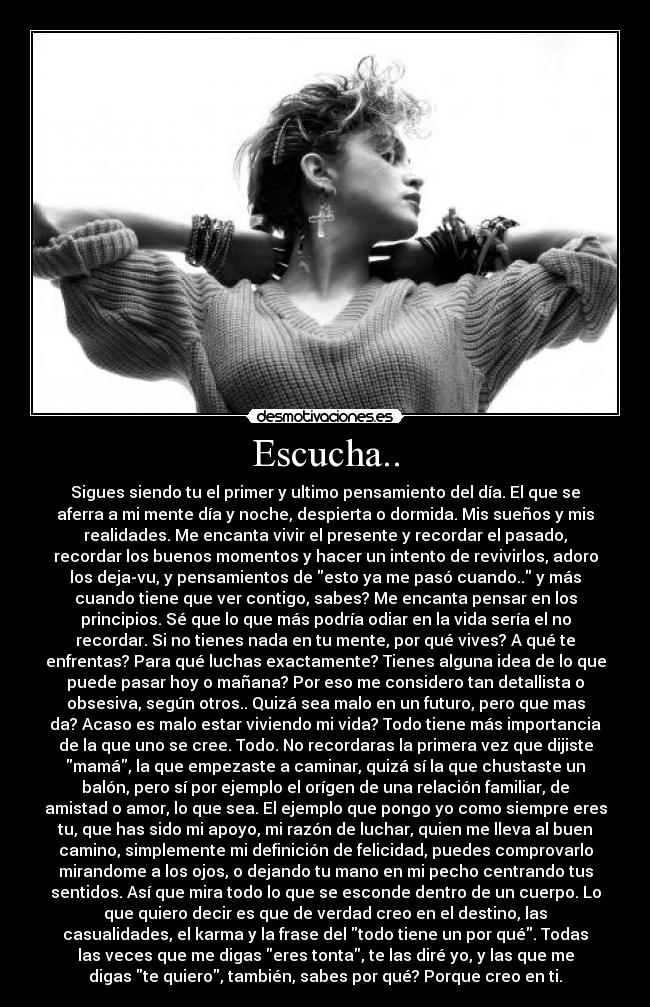 Escucha.. - Sigues siendo tu el primer y ultimo pensamiento del día. El que se
aferra a mi mente día y noche, despierta o dormida. Mis sueños y mis
realidades. Me encanta vivir el presente y recordar el pasado,
recordar los buenos momentos y hacer un intento de revivirlos, adoro
los deja-vu, y pensamientos de esto ya me pasó cuando.. y más
cuando tiene que ver contigo, sabes? Me encanta pensar en los
principios. Sé que lo que más podría odiar en la vida sería el no
recordar. Si no tienes nada en tu mente, por qué vives? A qué te
enfrentas? Para qué luchas exactamente? Tienes alguna idea de lo que
puede pasar hoy o mañana? Por eso me considero tan detallista o
obsesiva, según otros.. Quizá sea malo en un futuro, pero que mas
da? Acaso es malo estar viviendo mi vida? Todo tiene más importancia
de la que uno se cree. Todo. No recordaras la primera vez que dijiste
mamá, la que empezaste a caminar, quizá sí la que chustaste un
balón, pero sí por ejemplo el orígen de una relación familiar, de
amistad o amor, lo que sea. El ejemplo que pongo yo como siempre eres
tu, que has sido mi apoyo, mi razón de luchar, quien me lleva al buen
camino, simplemente mi definición de felicidad, puedes comprovarlo
mirandome a los ojos, o dejando tu mano en mi pecho centrando tus
sentidos. Así que mira todo lo que se esconde dentro de un cuerpo. Lo
que quiero decir es que de verdad creo en el destino, las
casualidades, el karma y la frase del todo tiene un por qué. Todas
las veces que me digas eres tonta, te las diré yo, y las que me
digas te quiero, también, sabes por qué? Porque creo en ti.