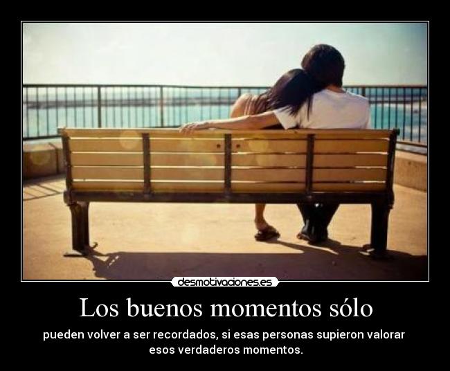 Los buenos momentos sólo - pueden volver a ser recordados, si esas personas supieron valorar 
esos verdaderos momentos.