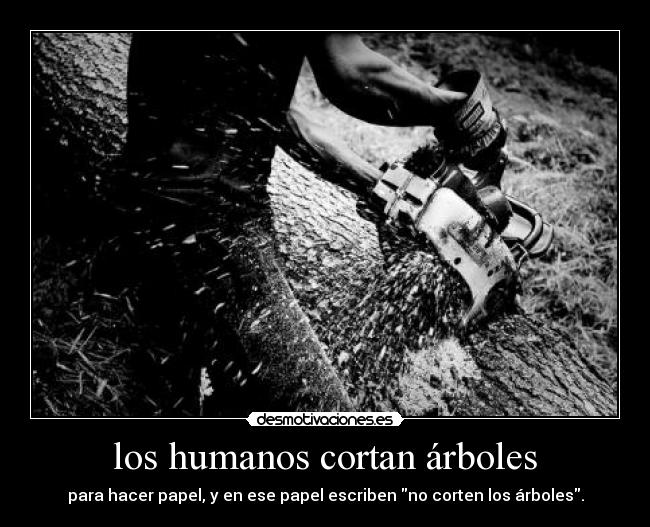 los humanos cortan árboles - para hacer papel, y en ese papel escriben no corten los árboles.