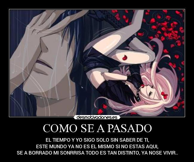 COMO SE A PASADO - EL TIEMPO Y YO SIGO SOLO SIN SABER DE TI,
ESTE MUNDO YA NO ES EL MISMO SI NO ESTAS AQUI,
SE A BORRADO MI SONRRISA TODO ES TAN DISTINTO, YA NOSE VIVIR..