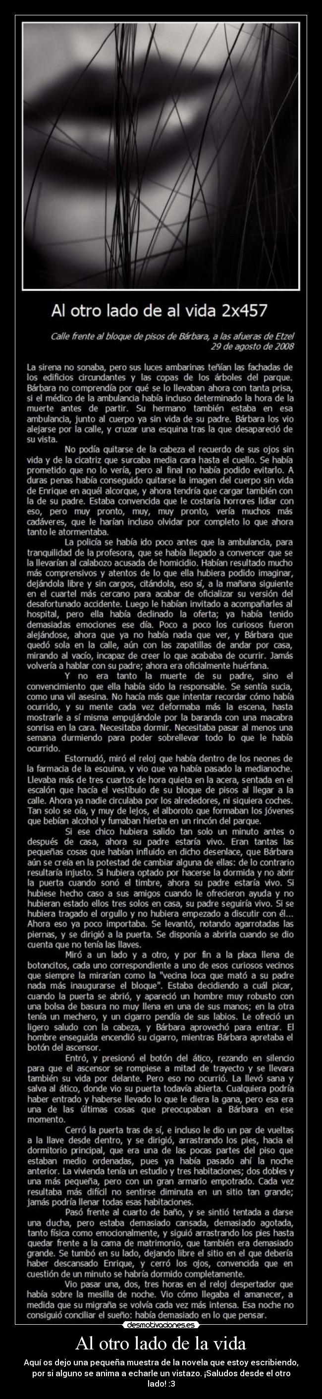 Al otro lado de la vida - Aquí os dejo una pequeña muestra de la novela que estoy escribiendo,
por si alguno se anima a echarle un vistazo. ¡Saludos desde el otro
lado! :3