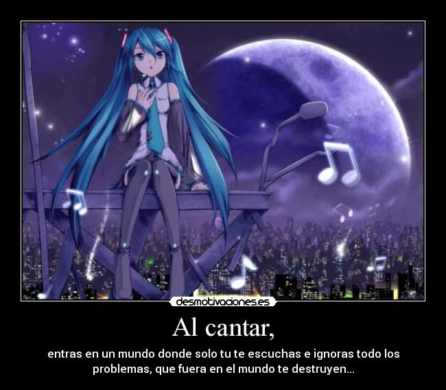 Al cantar, - entras en un mundo donde solo tu te escuchas e ignoras todo los
problemas, que fuera en el mundo te destruyen...