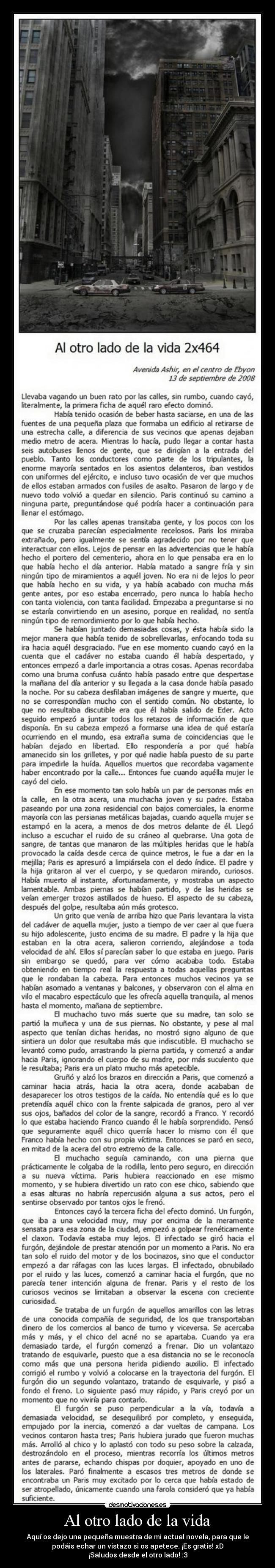 Al otro lado de la vida - Aquí os dejo una pequeña muestra de mi actual novela, para que le
podáis echar un vistazo si os apetece. ¡Es gratis! xD
¡Saludos desde el otro lado! :3