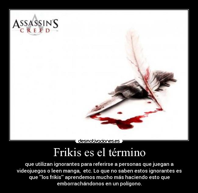 Frikis es el término - que utilizan ignorantes para referirse a personas que juegan a
videojuegos o leen manga, etc. Lo que no saben estos ignorantes es
que los frikis aprendemos mucho más haciendo esto que
emborrachándonos en un polígono.