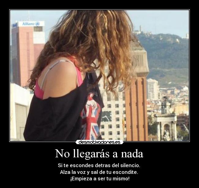 No llegarás a nada - Si te escondes detras del silencio.
Alza la voz y sal de tu escondite.
¡Empieza a ser tu mismo!
