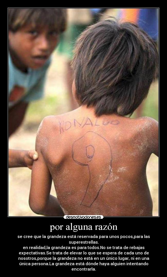 por alguna razón - se cree que la grandeza está reservada para unos pocos,para las
superestrellas.
en realidad,la grandeza es para todos.No se trata de rebajas
expectativas.Se trata de elevar lo que se espera de cada uno de
nosotros,porque la grandeza no está en un único lugar, ni en una
única persona.La grandeza está dónde haya alguien intentando
encontrarla.