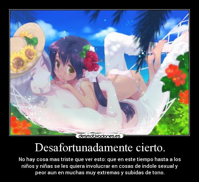 Desafortunadamente cierto. - No hay cosa mas triste que ver esto: que en este tiempo hasta a los
niños y niñas se les quiera involucrar en cosas de indole sexual y
peor aun en muchas muy extremas y subidas de tono.