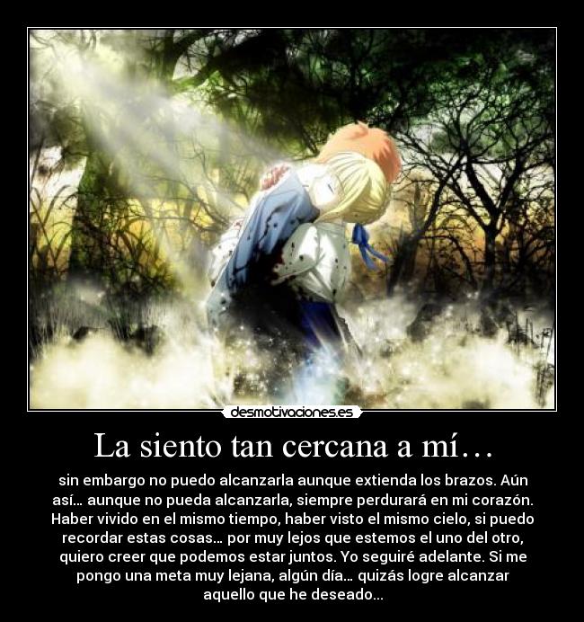 La siento tan cercana a mí… - sin embargo no puedo alcanzarla aunque extienda los brazos. Aún
así… aunque no pueda alcanzarla, siempre perdurará en mi corazón.
Haber vivido en el mismo tiempo, haber visto el mismo cielo, si puedo
recordar estas cosas… por muy lejos que estemos el uno del otro,
quiero creer que podemos estar juntos. Yo seguiré adelante. Si me
pongo una meta muy lejana, algún día… quizás logre alcanzar
aquello que he deseado...