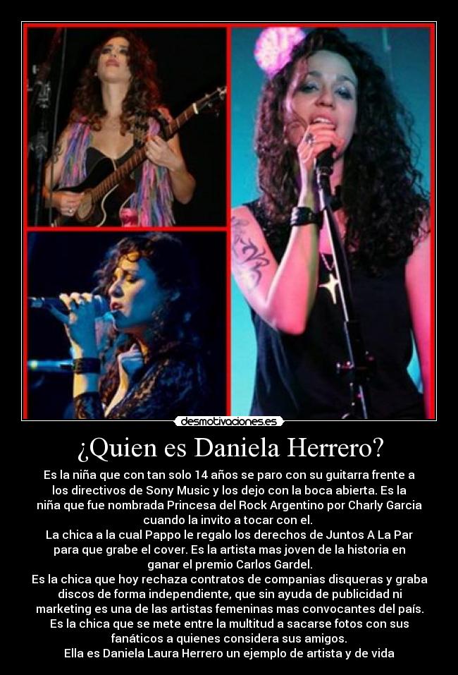 ¿Quien es Daniela Herrero? - Es la niña que con tan solo 14 años se paro con su guitarra frente a
los directivos de Sony Music y los dejo con la boca abierta. Es la
niña que fue nombrada Princesa del Rock Argentino por Charly Garcia
cuando la invito a tocar con el.
La chica a la cual Pappo le regalo los derechos de Juntos A La Par
para que grabe el cover. Es la artista mas joven de la historia en
ganar el premio Carlos Gardel.
Es la chica que hoy rechaza contratos de companias disqueras y graba
discos de forma independiente, que sin ayuda de publicidad ni
marketing es una de las artistas femeninas mas convocantes del país.
Es la chica que se mete entre la multitud a sacarse fotos con sus
fanáticos a quienes considera sus amigos.
Ella es Daniela Laura Herrero un ejemplo de artista y de vida