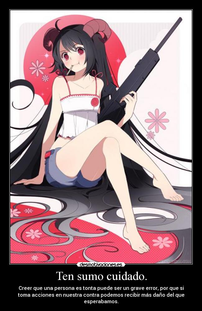Ten sumo cuidado. - Creer que una persona es tonta puede ser un grave error, por que si
toma acciones en nuestra contra podemos recibir más daño del que
esperabamos.