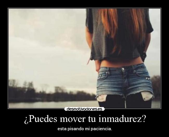¿Puedes mover tu inmadurez? - esta pisando mi paciencia.