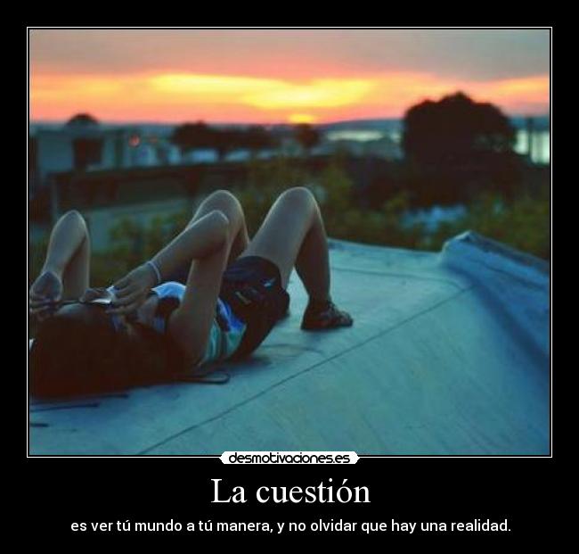 La cuestión - es ver tú mundo a tú manera, y no olvidar que hay una realidad.