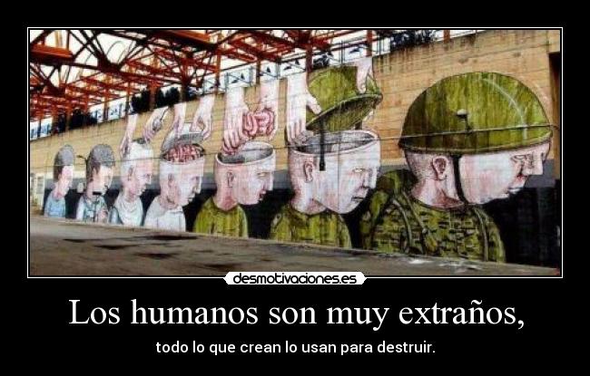 Los humanos son muy extraños, - todo lo que crean lo usan para destruir.