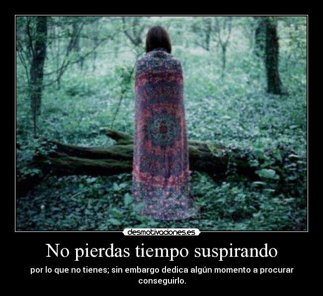 No pierdas tiempo suspirando - por lo que no tienes; sin embargo dedica algún momento a procurar conseguirlo.