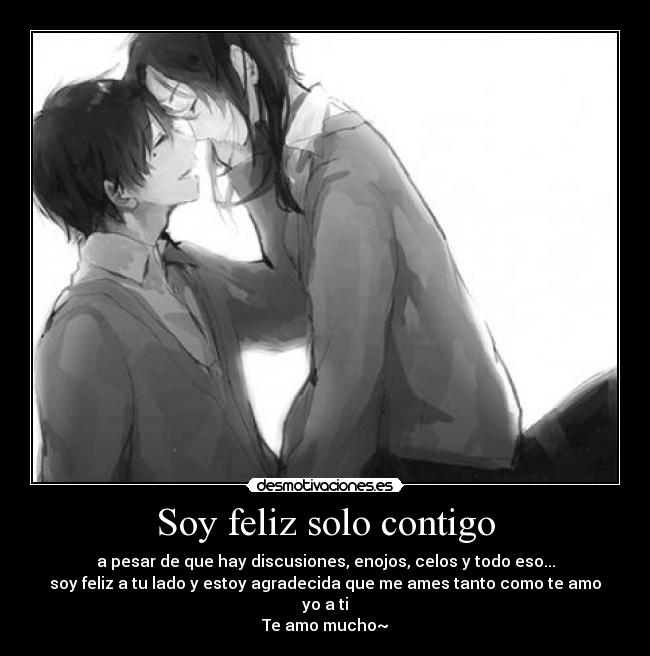 Soy feliz solo contigo - a pesar de que hay discusiones, enojos, celos y todo eso...
soy feliz a tu lado y estoy agradecida que me ames tanto como te amo yo a ti
Te amo mucho~