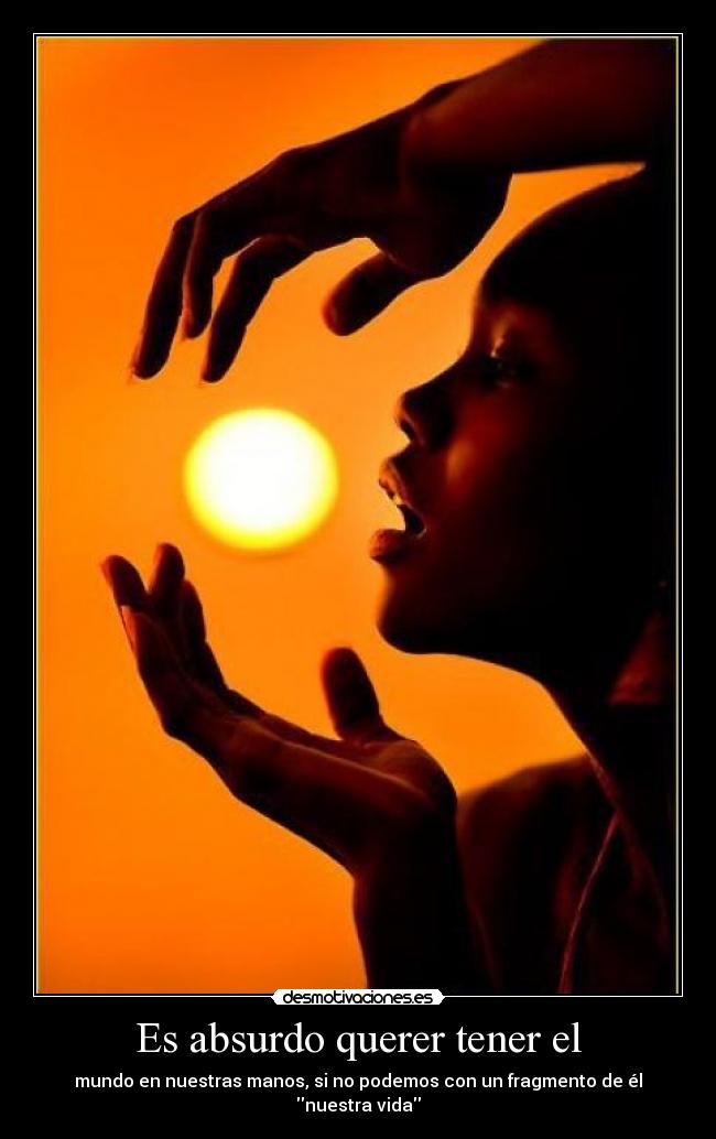 Es absurdo querer tener el - mundo en nuestras manos, si no podemos con un fragmento de él nuestra vida