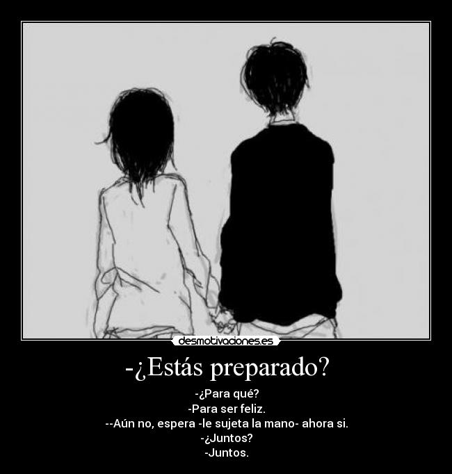 -¿Estás preparado? - -¿Para qué?
-Para ser feliz.
--Aún no, espera -le sujeta la mano- ahora si.
-¿Juntos?
-Juntos.