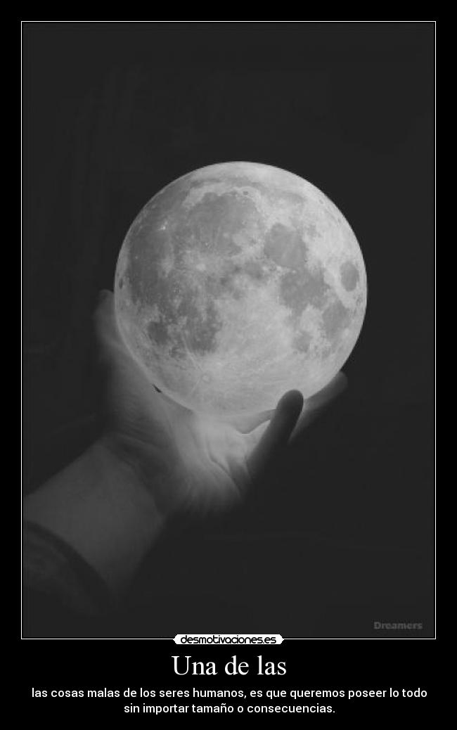 Una de las - las cosas malas de los seres humanos, es que queremos poseer lo todo
sin importar tamaño o consecuencias.