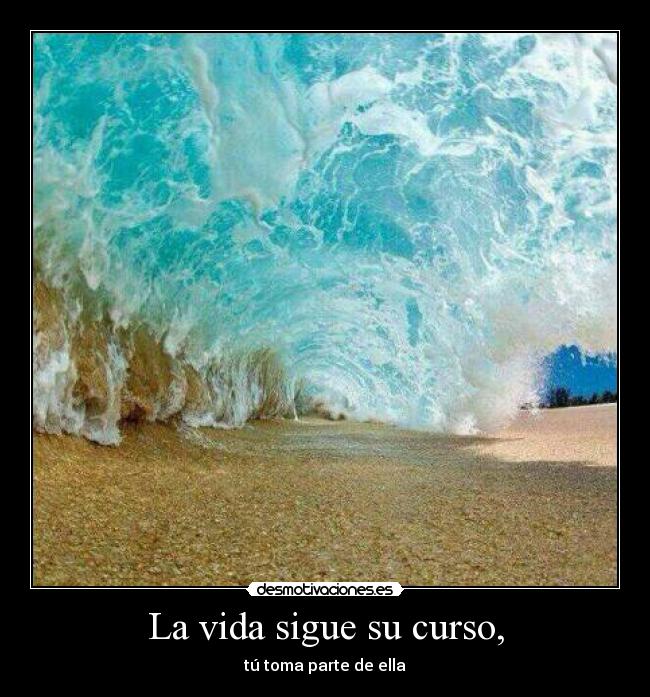 La vida sigue su curso, - tú toma parte de ella