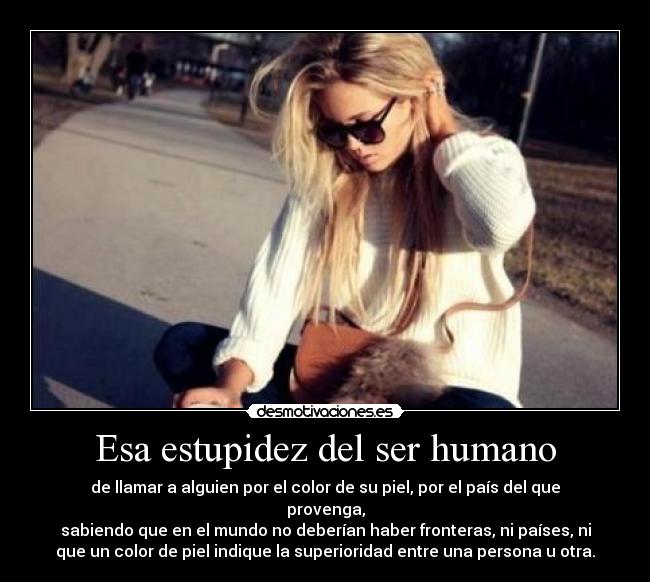 Esa estupidez del ser humano - de llamar a alguien por el color de su piel, por el país del que
provenga,
sabiendo que en el mundo no deberían haber fronteras, ni países, ni
que un color de piel indique la superioridad entre una persona u otra.