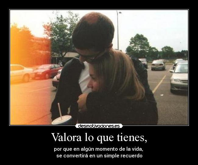Valora lo que tienes, - por que en algún momento de la vida,
se convertirá en un simple recuerdo