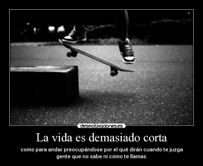 La vida es demasiado corta - como para andar preocupándose por el qué dirán cuando te juzga
gente que no sabe ni cómo te llamas.