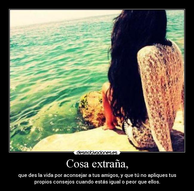 Cosa extraña, - que des la vida por aconsejar a tus amigos, y que tú no apliques tus
propios consejos cuando estás igual o peor que ellos.