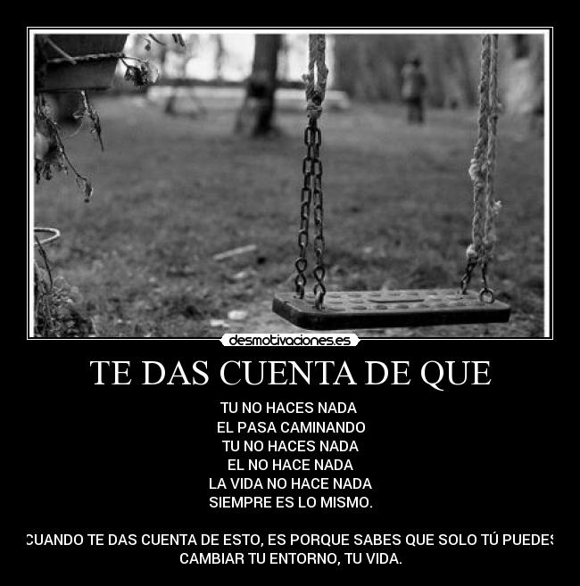 TE DAS CUENTA DE QUE - TU NO HACES NADA
EL PASA CAMINANDO
TU NO HACES NADA
EL NO HACE NADA
LA VIDA NO HACE NADA
SIEMPRE ES LO MISMO.
CUANDO TE DAS CUENTA DE ESTO, ES PORQUE SABES QUE SOLO TÚ PUEDES
CAMBIAR TU ENTORNO, TU VIDA.
