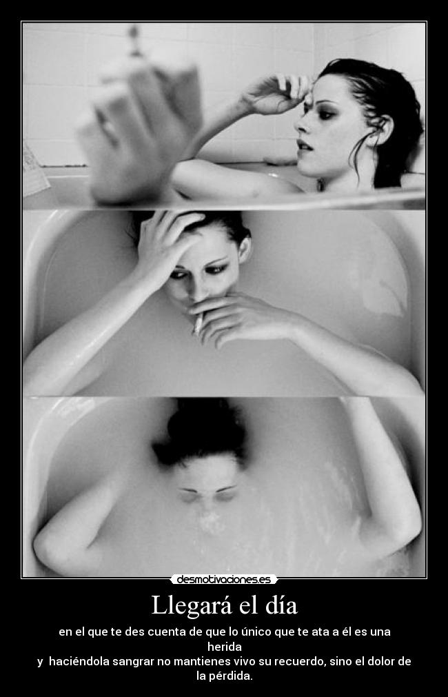 Llegará el día - en el que te des cuenta de que lo único que te ata a él es una herida
y haciéndola sangrar no mantienes vivo su recuerdo, sino el dolor de la pérdida.