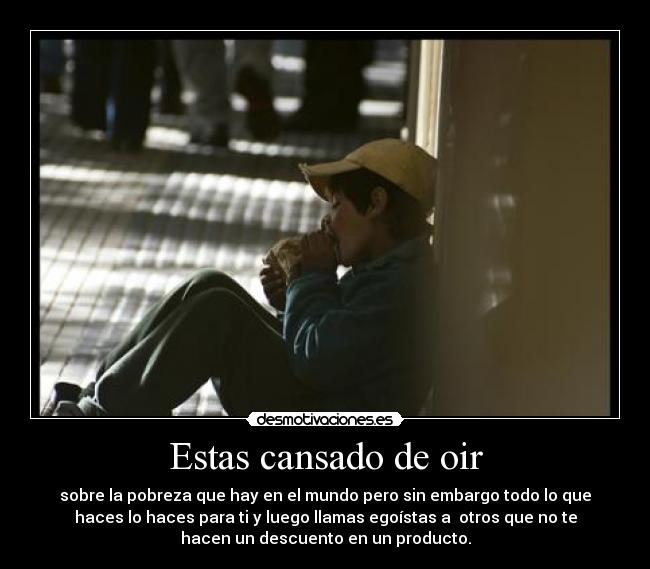 Estas cansado de oir - sobre la pobreza que hay en el mundo pero sin embargo todo lo que
haces lo haces para ti y luego llamas egoístas a otros que no te
hacen un descuento en un producto.