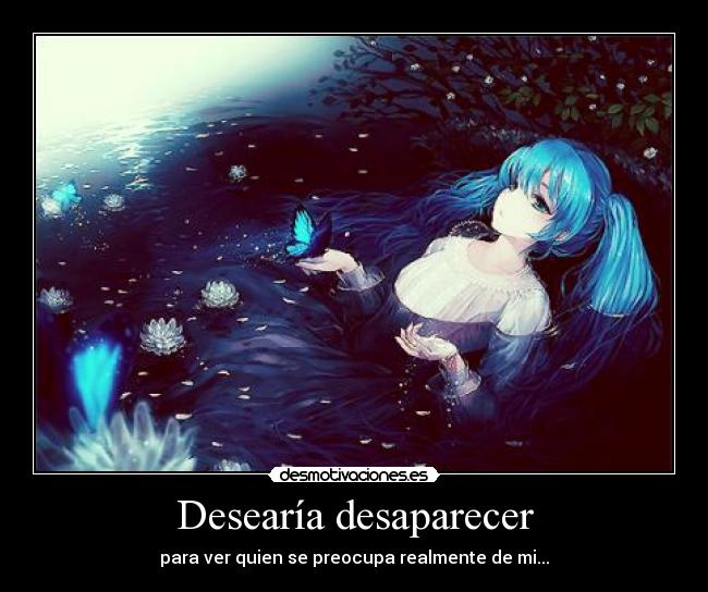 Desearía desaparecer - para ver quien se preocupa realmente de mi...