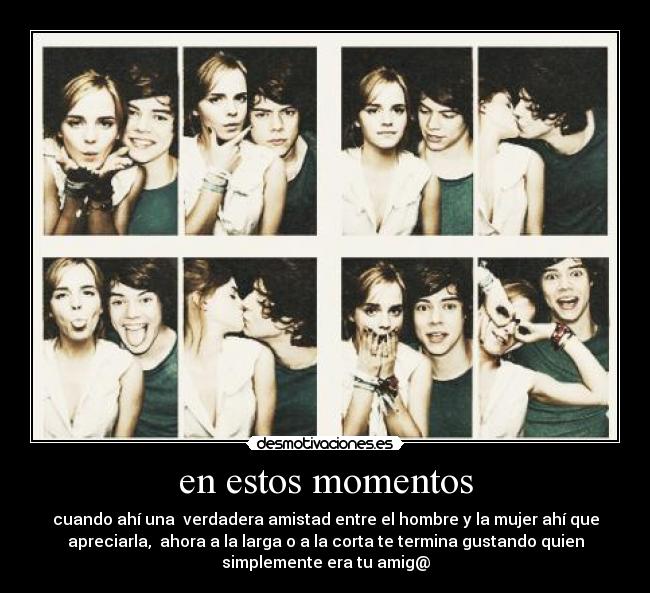 en estos momentos - cuando ahí una  verdadera amistad entre el hombre y la mujer ahí que
apreciarla,  ahora a la larga o a la corta te termina gustando quien
simplemente era tu amig@