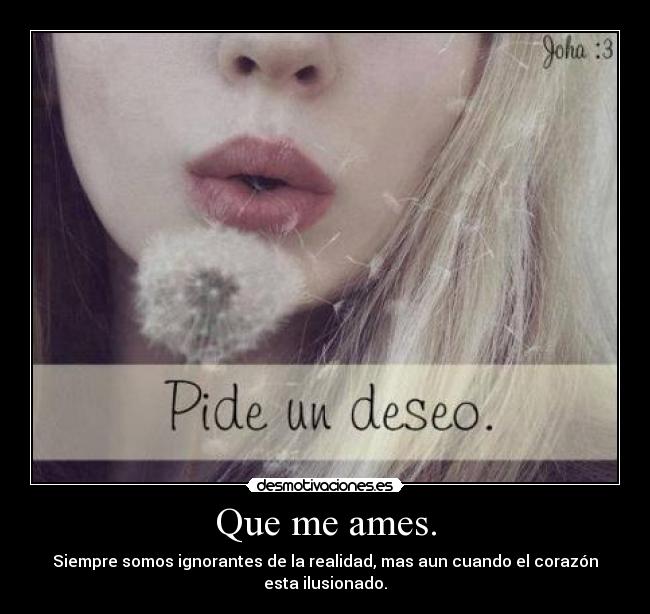 Que me ames. - Siempre somos ignorantes de la realidad, mas aun cuando el corazón esta ilusionado.