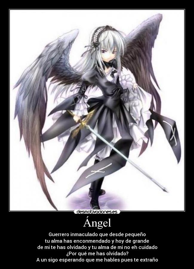 Ángel - Guerrero inmaculado que desde pequeño
tu alma has enconmendado y hoy de grande
de mi te has olvidado y tu alma de mi no eh cuidado
¿Por qué me has olvidado?
A un sigo esperando que me hables pues te extraño