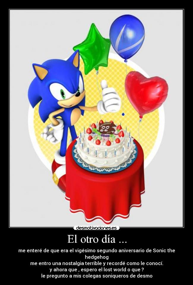 El otro día ... - me enteré de que era el vigésimo segundo aniversario de Sonic the hedgehog
me entro una nostalgia terrible y recordé como le conocí.
y ahora que , espero el lost world o que ?
le pregunto a mis colegas soniqueros de desmo