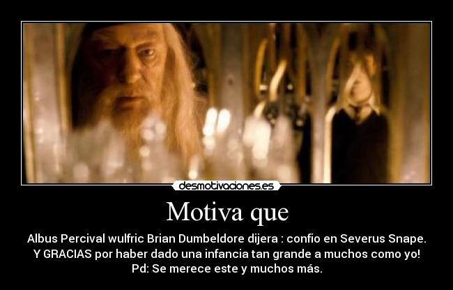 Motiva que - Albus Percival wulfric Brian Dumbeldore dijera : confio en Severus Snape.
Y GRACIAS por haber dado una infancia tan grande a muchos como yo!
Pd: Se merece este y muchos más.