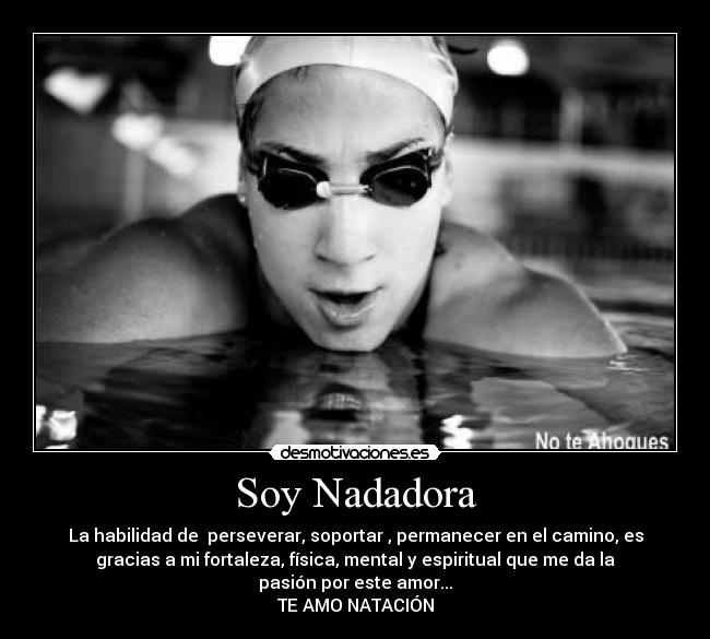 Soy Nadadora - La habilidad de  perseverar, soportar , permanecer en el camino, es
gracias a mi fortaleza, física, mental y espiritual que me da la
pasión por este amor...
TE AMO NATACIÓN